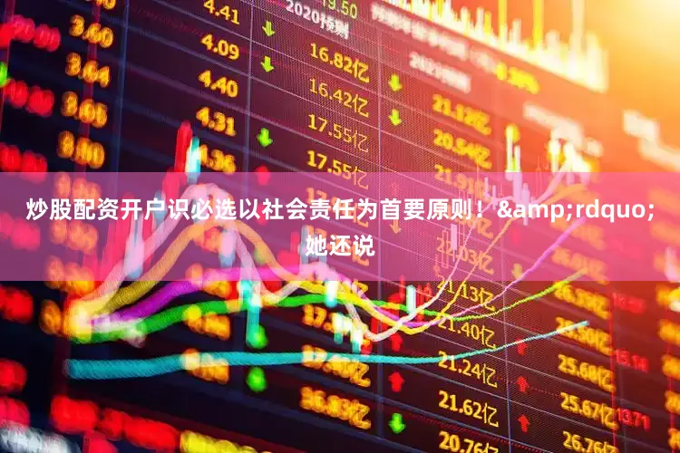 炒股配资开户识必选以社会责任为首要原则！&rdquo;她还说