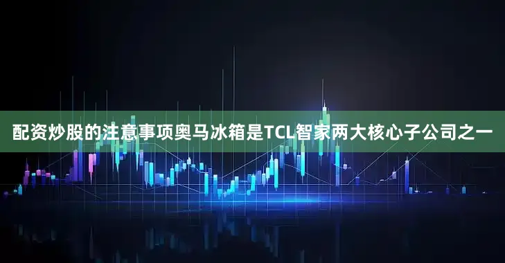 配资炒股的注意事项　　奥马冰箱是TCL智家两大核心子公司之一