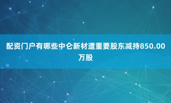 配资门户有哪些中仑新材遭重要股东减持850.00万股
