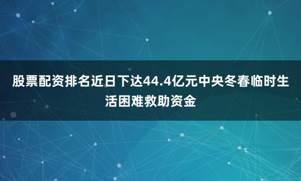 股票配资排名近日下达44.4亿元中央冬春临时生活困难救助资金
