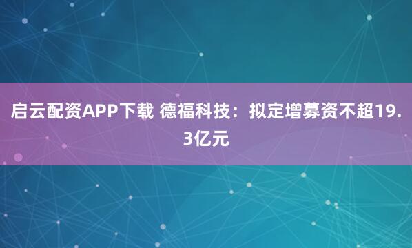 启云配资APP下载 德福科技：拟定增募资不超19.3亿元