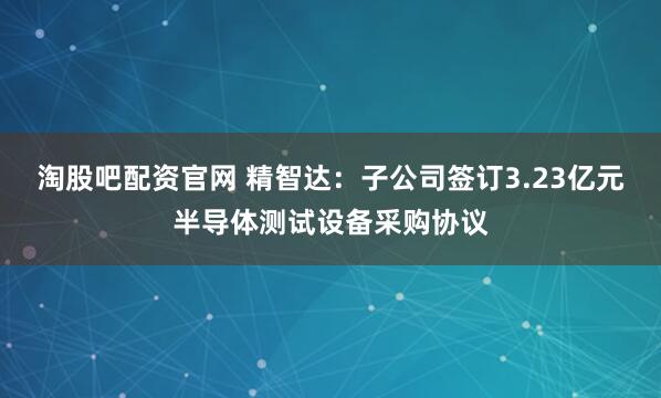 淘股吧配资官网 精智达:子公司签订3.23亿元半导体测试设备采购协议