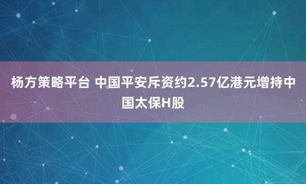 杨方策略平台 中国平安斥资约2.57亿港元增持中国太保H股