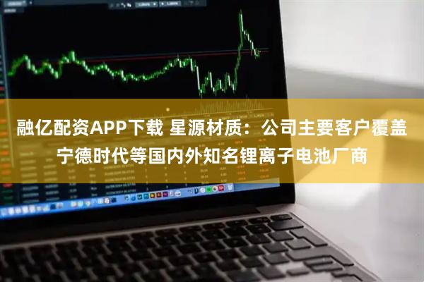 融亿配资APP下载 星源材质：公司主要客户覆盖宁德时代等国内外知名锂离子电池厂商