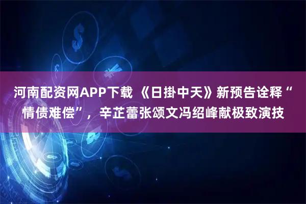 河南配资网APP下载 《日掛中天》新预告诠释“情债难偿”,辛芷蕾张颂文冯绍峰献极致演技