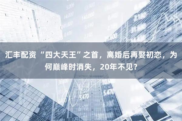 汇丰配资 “四大天王”之首，离婚后再娶初恋，为何巅峰时消失，20年不见？