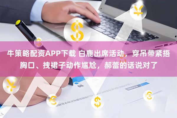 牛策略配资APP下载 白鹿出席活动，穿吊带紧捂胸口、拽裙子动作尴尬，郝蕾的话说对了