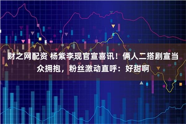 财之网配资 杨紫李现官宣喜讯！俩人二搭剧宣当众拥抱，粉丝激动直呼：好甜啊