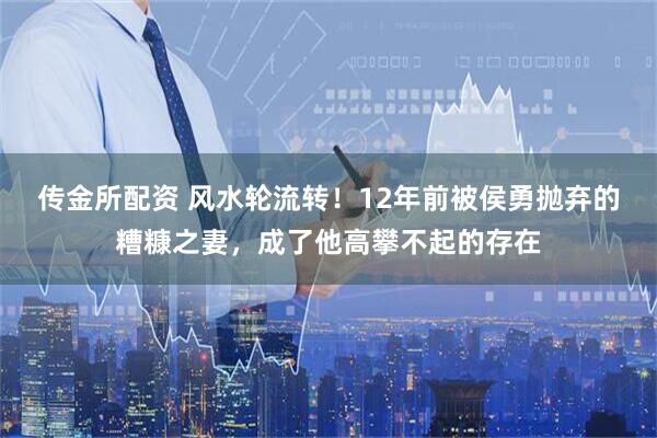 传金所配资 风水轮流转!12年前被侯勇抛弃的糟糠之妻,成了他高攀不起的存在