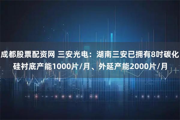 成都股票配资网 三安光电：湖南三安已拥有8吋碳化硅衬底产能1000片/月、外延产能2000片/月