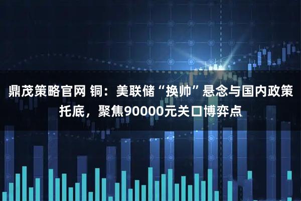 鼎茂策略官网 铜：美联储“换帅”悬念与国内政策托底，聚焦90000元关口博弈点