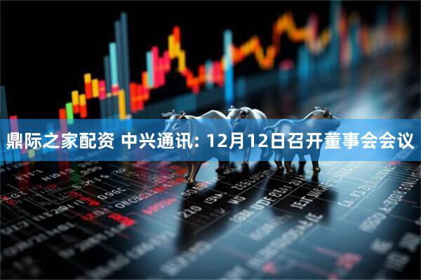鼎际之家配资 中兴通讯: 12月12日召开董事会会议