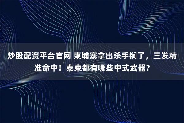 炒股配资平台官网 柬埔寨拿出杀手锏了,三发精准命中!泰柬都有哪些中式武器?