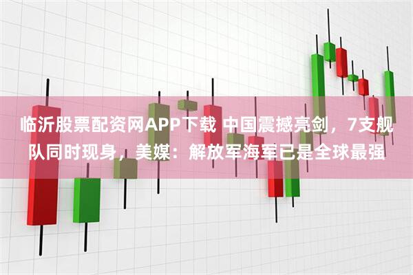 临沂股票配资网APP下载 中国震撼亮剑，7支舰队同时现身，美媒：解放军海军已是全球最强