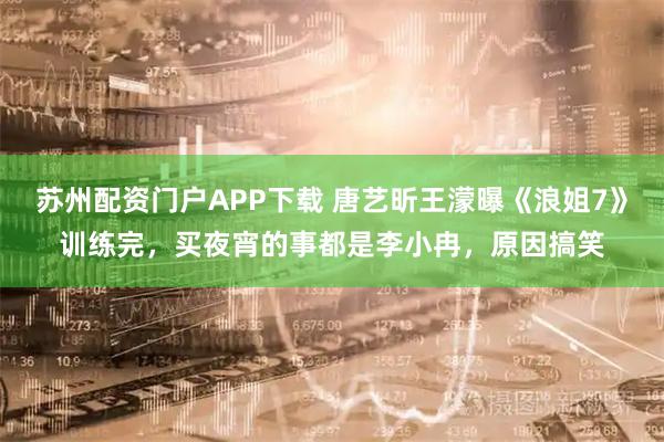 苏州配资门户APP下载 唐艺昕王濛曝《浪姐7》训练完，买夜宵的事都是李小冉，原因搞笑