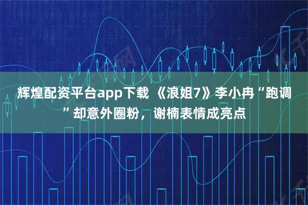 辉煌配资平台app下载 《浪姐7》李小冉“跑调”却意外圈粉,谢楠表情成亮点