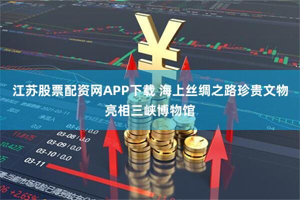 江苏股票配资网APP下载 海上丝绸之路珍贵文物亮相三峡博物馆