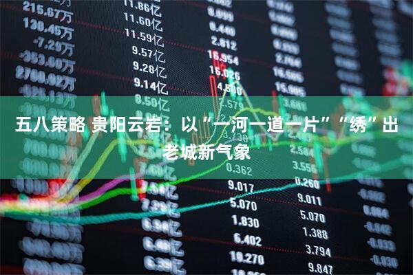 五八策略 贵阳云岩：以“一河一道一片”“绣”出老城新气象