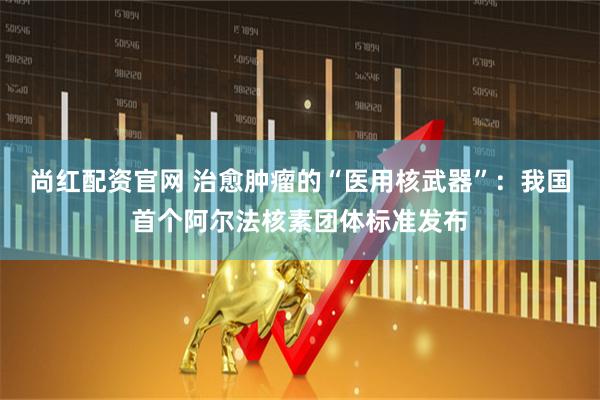 尚红配资官网 治愈肿瘤的“医用核武器”：我国首个阿尔法核素团体标准发布