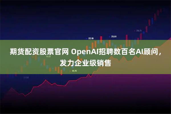 期货配资股票官网 OpenAI招聘数百名AI顾问，发力企业级销售