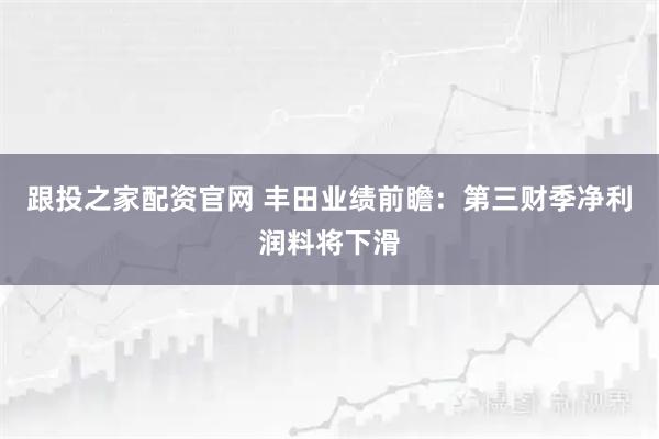 跟投之家配资官网 丰田业绩前瞻：第三财季净利润料将下滑