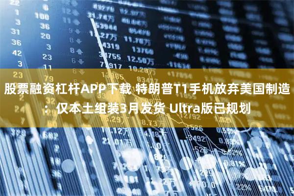 股票融资杠杆APP下载 特朗普T1手机放弃美国制造：仅本土组装3月发货 Ultra版已规划