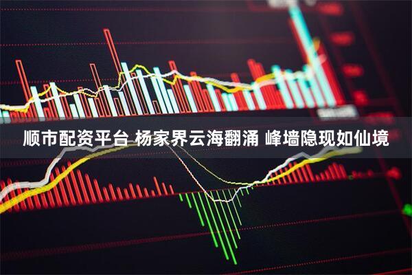 顺市配资平台 杨家界云海翻涌 峰墙隐现如仙境