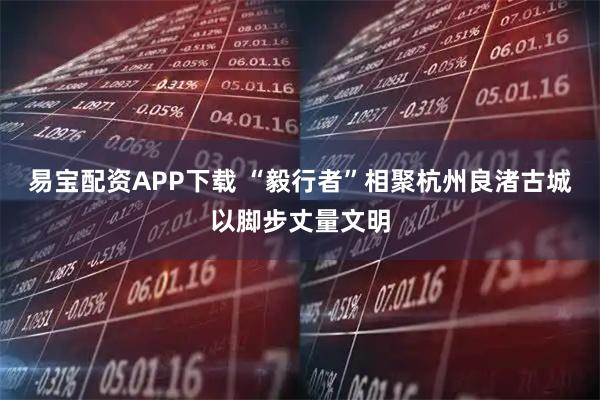 易宝配资APP下载 “毅行者”相聚杭州良渚古城以脚步丈量文明