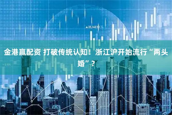 金港赢配资 打破传统认知!浙江沪开始流行“两头婚”?