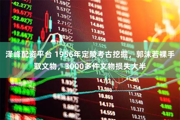 泽峰配资平台 1956年定陵考古挖掘，郭沫若裸手取文物，3000多件文物损失大半