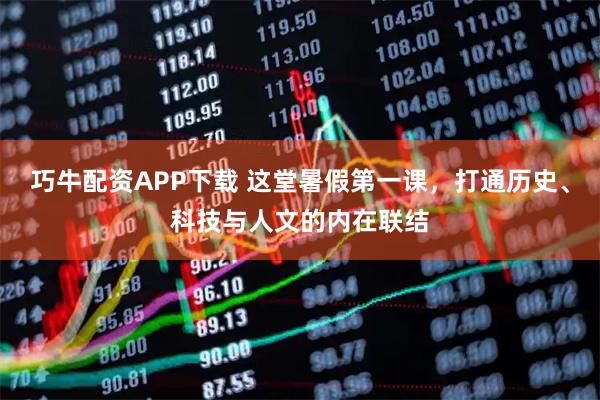 巧牛配资APP下载 这堂暑假第一课，打通历史、科技与人文的内在联结