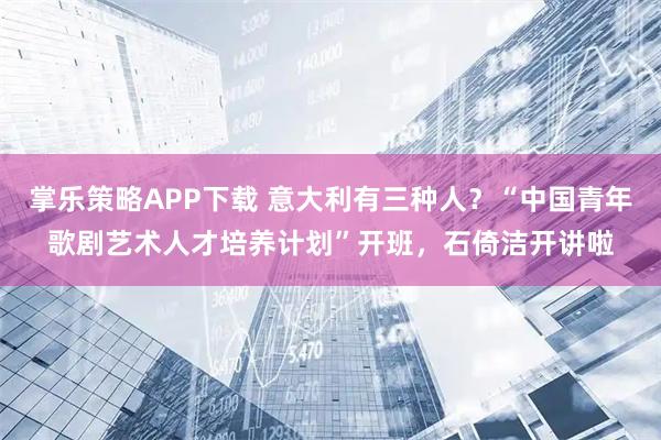 掌乐策略APP下载 意大利有三种人？“中国青年歌剧艺术人才培养计划”开班，石倚洁开讲啦