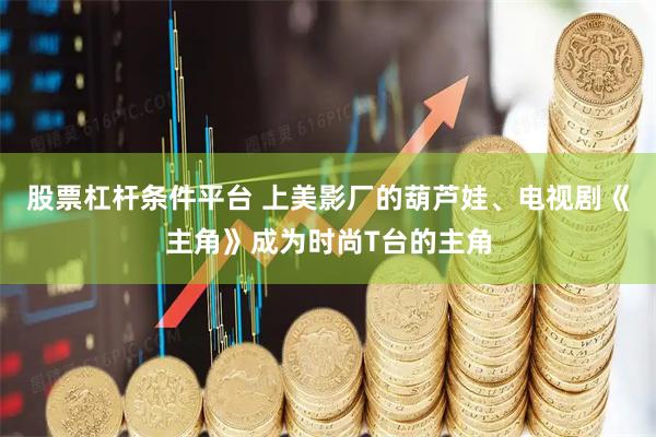 股票杠杆条件平台 上美影厂的葫芦娃、电视剧《主角》成为时尚T台的主角