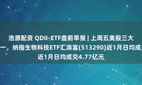 浩源配资 QDII-ETF盘前早报 | 上周五美股三大指数涨跌不一，纳指生物科技ETF汇添富(513290)近1月日均成交4.77亿元