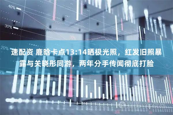 速配资 鹿晗卡点13:14晒极光照，红发旧照暴露与关晓彤同游，两年分手传闻彻底打脸