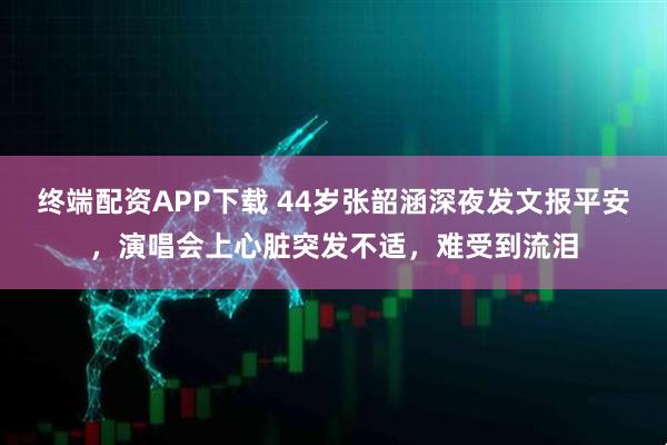 终端配资APP下载 44岁张韶涵深夜发文报平安，演唱会上心脏突发不适，难受到流泪