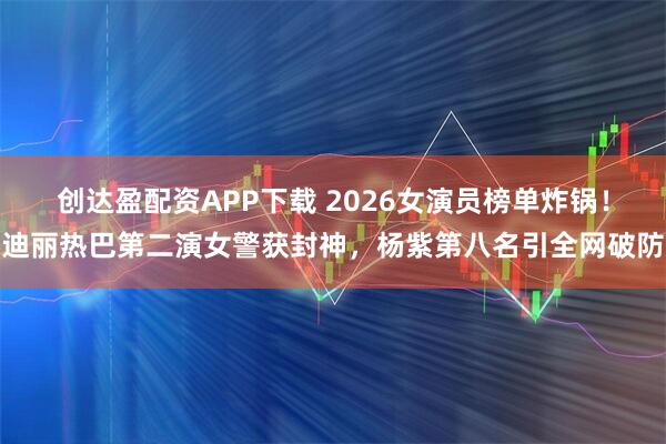 创达盈配资APP下载 2026女演员榜单炸锅！迪丽热巴第二演女警获封神，杨紫第八名引全网破防