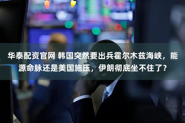 华泰配资官网 韩国突然要出兵霍尔木兹海峡，能源命脉还是美国施压，伊朗彻底坐不住了？