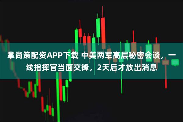 掌尚策配资APP下载 中美两军高层秘密会谈，一线指挥官当面交锋，2天后才放出消息