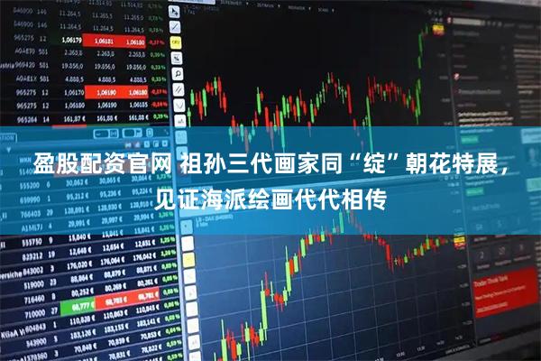 盈股配资官网 祖孙三代画家同“绽”朝花特展，见证海派绘画代代相传