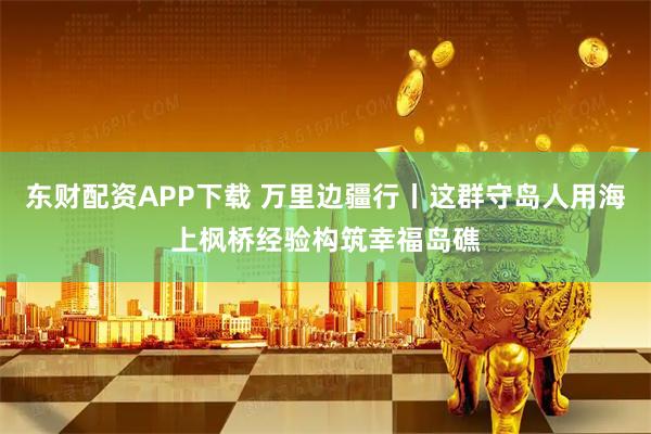 东财配资APP下载 万里边疆行丨这群守岛人用海上枫桥经验构筑幸福岛礁